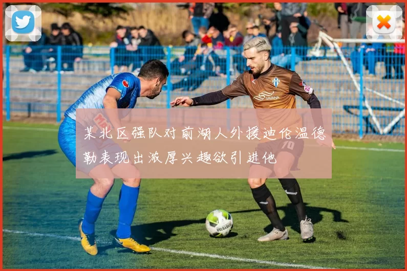 某北区强队对前湖人外援迪伦温德勒表现出浓厚兴趣欲引进他