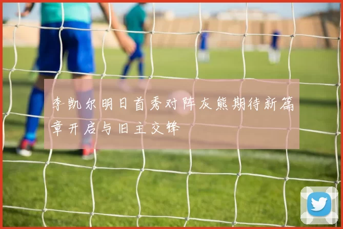 李凯尔明日首秀对阵灰熊期待新篇章开启与旧主交锋