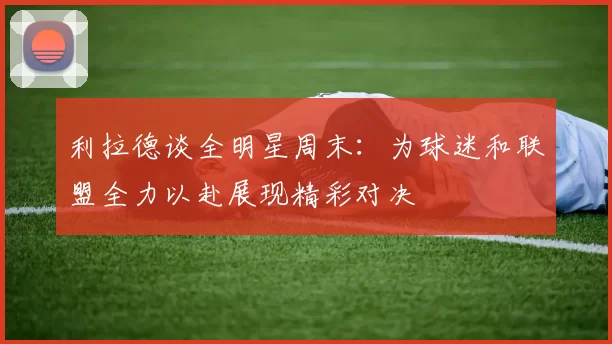 利拉德谈全明星周末：为球迷和联盟全力以赴展现精彩对决