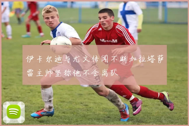 伊卡尔迪与尤文传闻不断加拉塔萨雷主帅坚称他不会离队