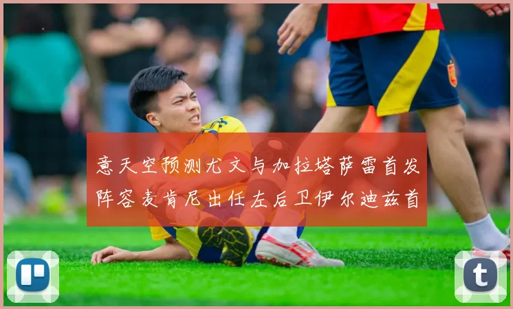 意天空预测尤文与加拉塔萨雷首发阵容麦肯尼出任左后卫伊尔迪兹首发出战