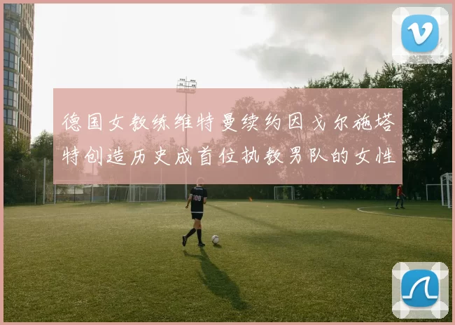 德国女教练维特曼续约因戈尔施塔特创造历史成首位执教男队的女性教练
