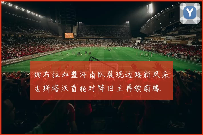 姆布拉加盟河南队展现边路新风采古斯塔沃首轮对阵旧主再续前缘
