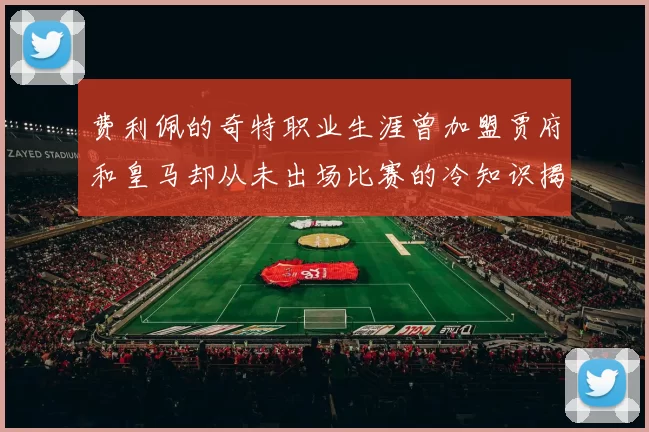 费利佩的奇特职业生涯曾加盟贾府和皇马却从未出场比赛的冷知识揭秘