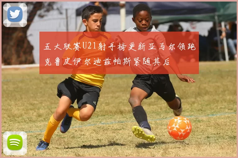 五大联赛U21射手榜更新亚马尔领跑克鲁皮伊尔迪兹帕斯紧随其后