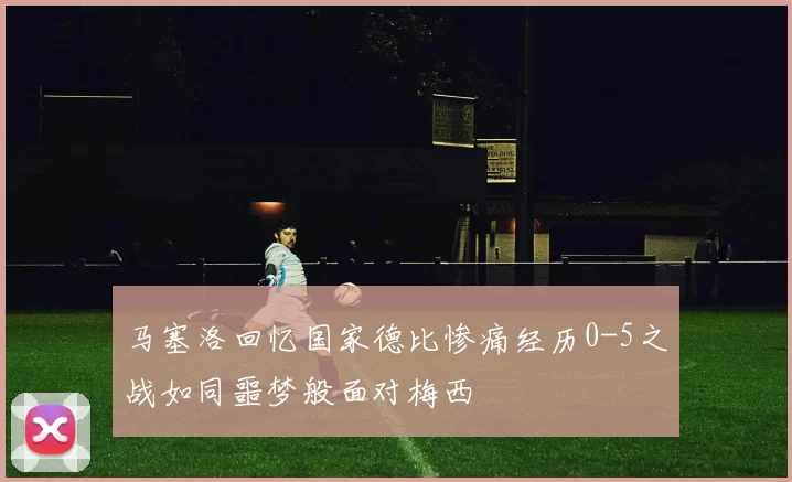 马塞洛回忆国家德比惨痛经历0-5之战如同噩梦般面对梅西
