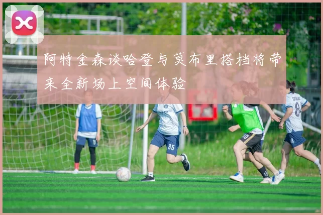阿特金森谈哈登与莫布里搭档将带来全新场上空间体验