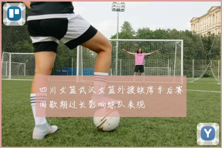 四川女篮武汉女篮外援缺席季后赛间歇期过长影响球队表现