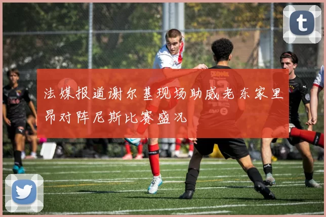 法媒报道谢尔基现场助威老东家里昂对阵尼斯比赛盛况