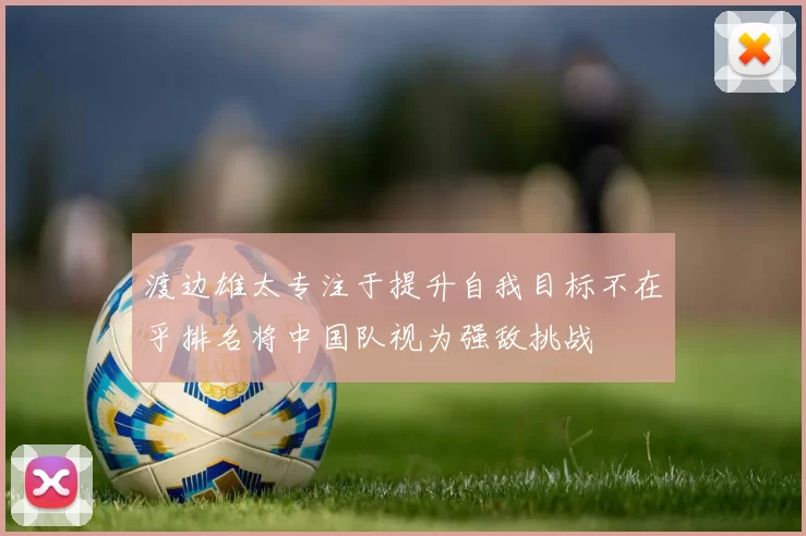 渡边雄太专注于提升自我目标不在乎排名将中国队视为强敌挑战