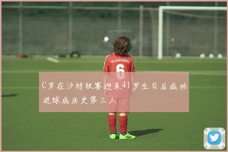 C罗在沙特联赛迎来41岁生日后成功进球成历史第三人