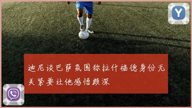 迪尼谈巴萨氛围称拉什福德身份无关紧要让他感悟颇深