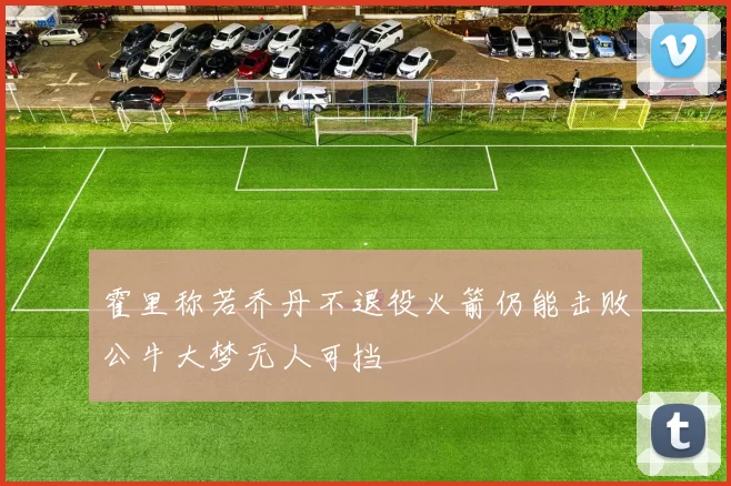 霍里称若乔丹不退役火箭仍能击败公牛大梦无人可挡