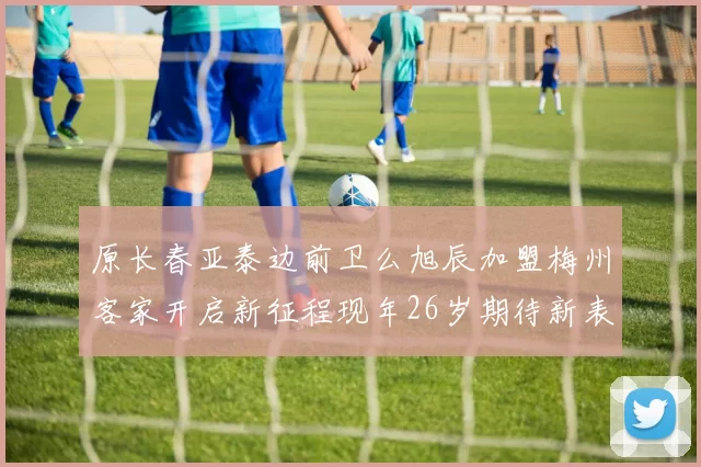 原长春亚泰边前卫么旭辰加盟梅州客家开启新征程现年26岁期待新表现