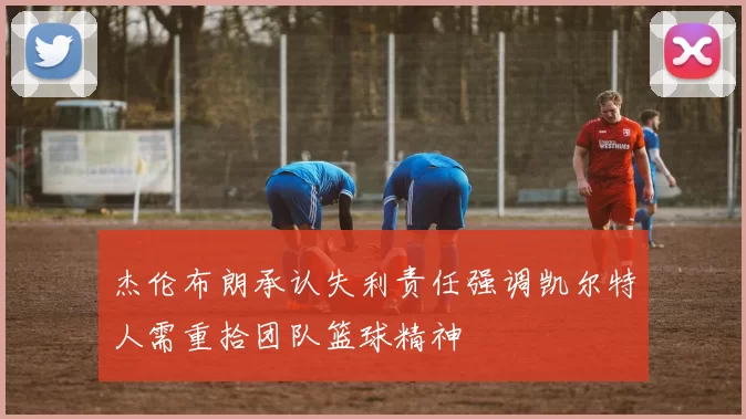 杰伦布朗承认失利责任强调凯尔特人需重拾团队篮球精神