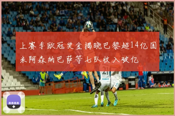 上赛季欧冠奖金揭晓巴黎超14亿国米阿森纳巴萨等七队收入破亿