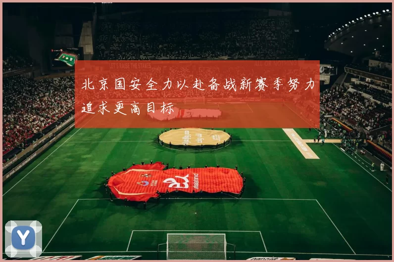 北京国安全力以赴备战新赛季努力追求更高目标