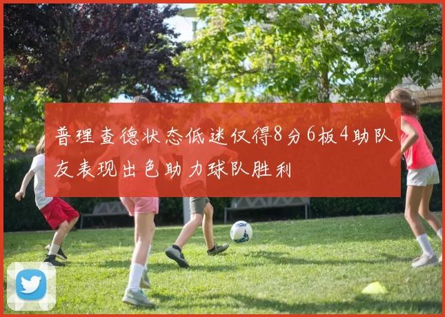 普理查德状态低迷仅得8分6板4助队友表现出色助力球队胜利