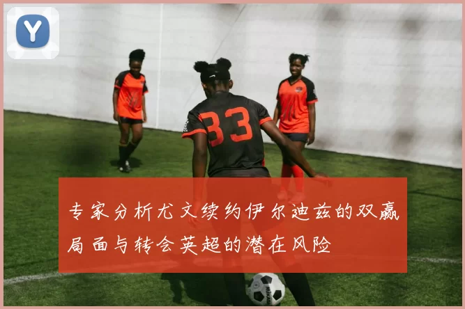 专家分析尤文续约伊尔迪兹的双赢局面与转会英超的潜在风险