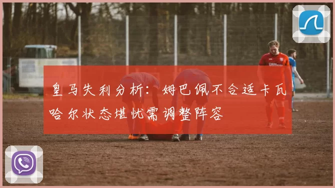 皇马失利分析：姆巴佩不合适卡瓦哈尔状态堪忧需调整阵容