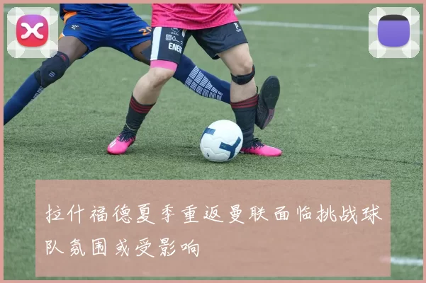 拉什福德夏季重返曼联面临挑战球队氛围或受影响
