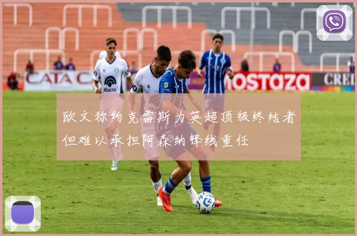 欧文称约克雷斯为英超顶级终结者但难以承担阿森纳锋线重任