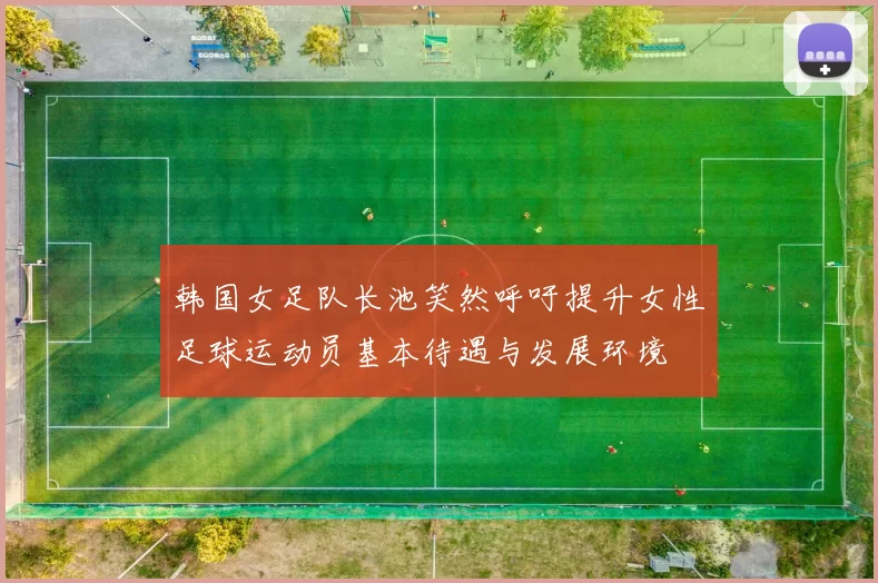 韩国女足队长池笑然呼吁提升女性足球运动员基本待遇与发展环境
